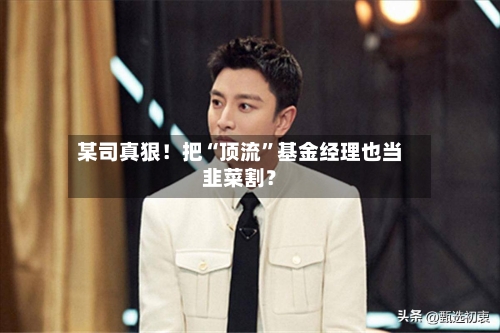 某司真狠！把“顶流”基金经理也当韭菜割？-第1张图片