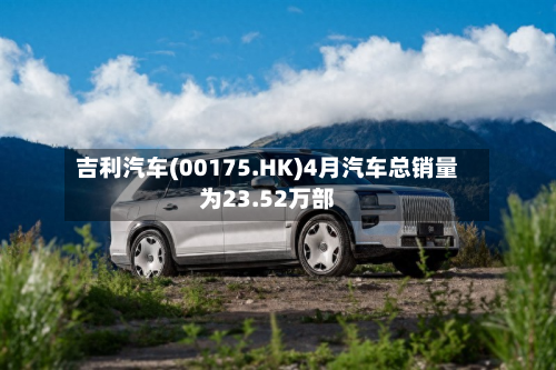 吉利汽车(00175.HK)4月汽车总销量为23.52万部-第1张图片