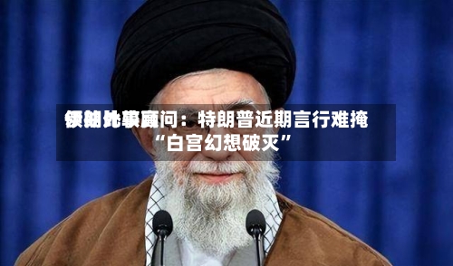 伊朗比较高领袖外事顾问：特朗普近期言行难掩“白宫幻想破灭”-第1张图片