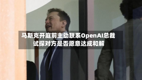 马斯克开庭前主动联系OpenAI总裁 试探对方是否愿意达成和解-第1张图片