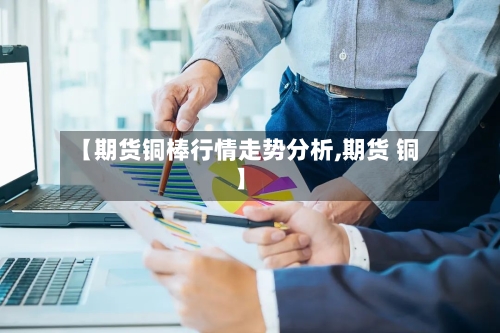 【期货铜棒行情走势分析,期货 铜】-第1张图片