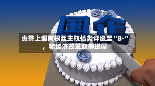 惠誉上调阿根廷主权债务评级至“B-”，称经济改革取得进展-第1张图片
