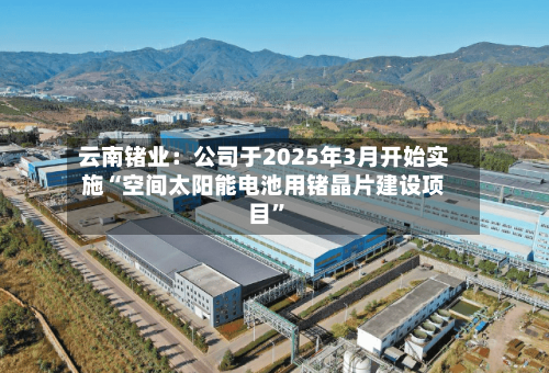 云南锗业：公司于2025年3月开始实施“空间太阳能电池用锗晶片建设项目	”-第1张图片