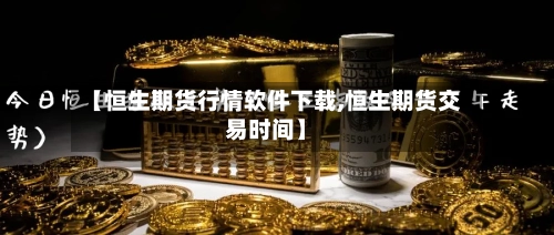 【恒生期货行情软件下载,恒生期货交易时间】-第1张图片