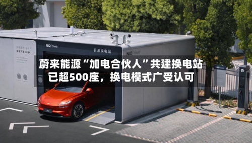蔚来能源“加电合伙人”共建换电站已超500座，换电模式广受认可-第1张图片
