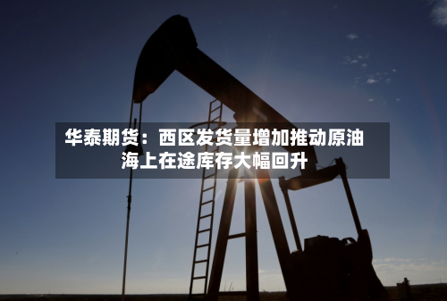 华泰期货：西区发货量增加推动原油海上在途库存大幅回升-第1张图片