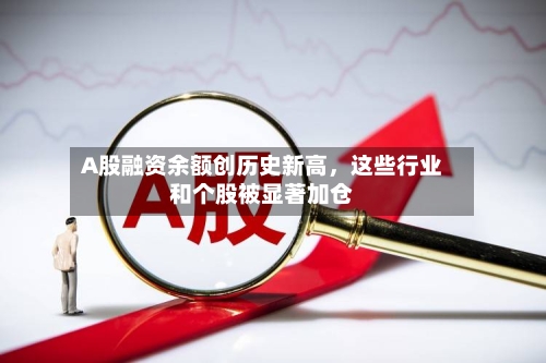 A股融资余额创历史新高，这些行业和个股被显著加仓-第1张图片