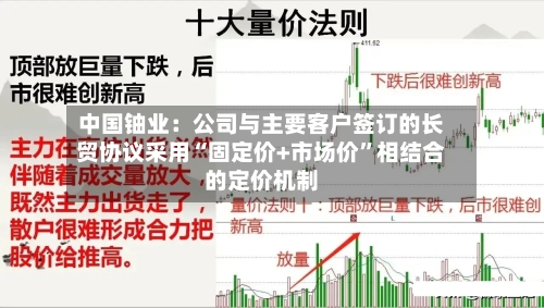 中国铀业：公司与主要客户签订的长贸协议采用“固定价+市场价	”相结合的定价机制-第1张图片
