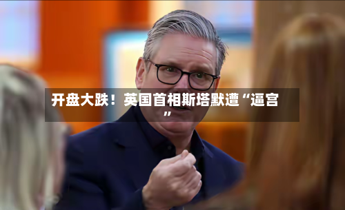 开盘大跌！英国首相斯塔默遭“逼宫”-第1张图片