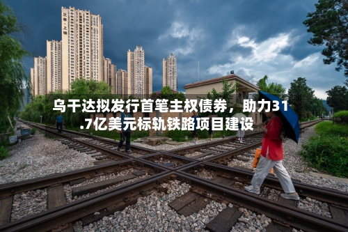 乌干达拟发行首笔主权债券，助力31.7亿美元标轨铁路项目建设-第1张图片