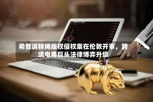 希音诉特姆版权侵权案在伦敦开审，跨境电商巨头法律博弈升级-第1张图片