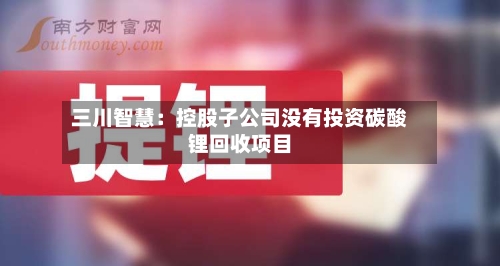 三川智慧：控股子公司没有投资碳酸锂回收项目-第1张图片