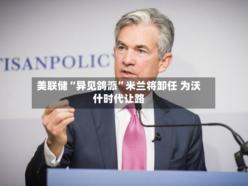 美联储“异见鸽派	”米兰将卸任 为沃什时代让路-第1张图片