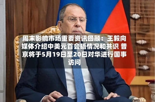 周末影响市场重要资讯回顾：王毅向媒体介绍中美元首会晤情况和共识 普京将于5月19日至20日对华进行国事访问-第1张图片