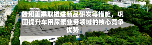 四川美丰：近来公司正采取推进新品研发等措施，巩固提升车用尿素业务领域的核心竞争优势-第1张图片