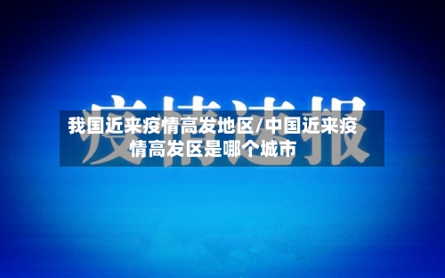 我国近来疫情高发地区/中国近来疫情高发区是哪个城市-第1张图片
