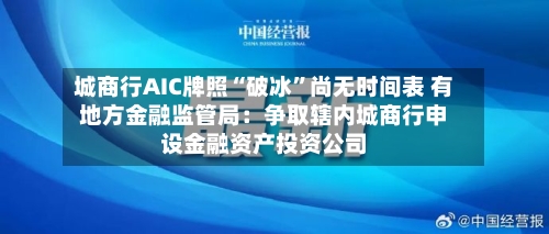城商行AIC牌照“破冰	”尚无时间表 有地方金融监管局：争取辖内城商行申设金融资产投资公司-第1张图片