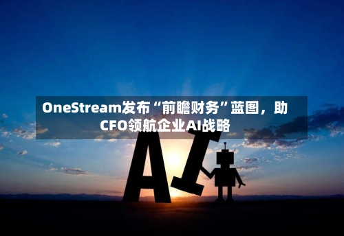 OneStream发布“前瞻财务	”蓝图，助CFO领航企业AI战略-第1张图片