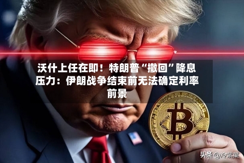 沃什上任在即！特朗普“撤回”降息压力：伊朗战争结束前无法确定利率前景-第1张图片