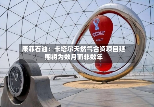 康菲石油：卡塔尔天然气合资项目延期将为数月而非数年-第1张图片