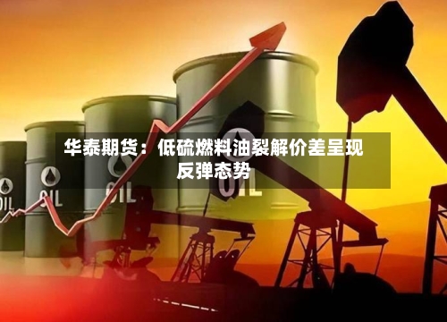 华泰期货：低硫燃料油裂解价差呈现反弹态势-第1张图片