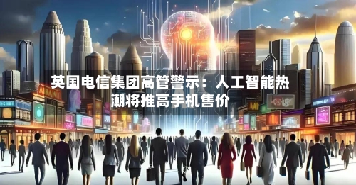 英国电信集团高管警示:人工智能热潮将推高手机售价-第1张图片