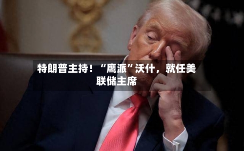 特朗普主持！“鹰派”沃什，就任美联储主席-第1张图片