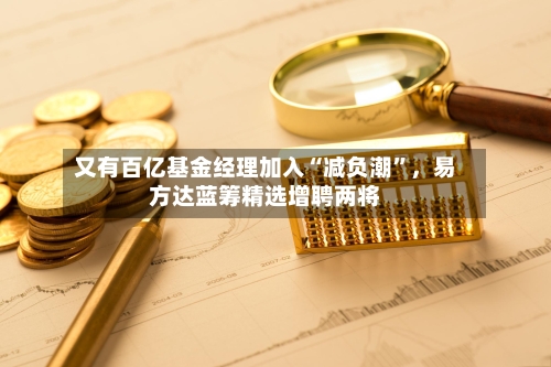 又有百亿基金经理加入“减负潮	”	，易方达蓝筹精选增聘两将-第1张图片
