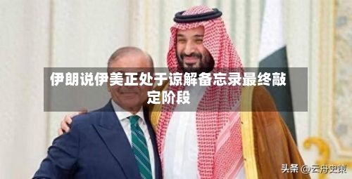 伊朗说伊美正处于谅解备忘录最终敲定阶段-第1张图片