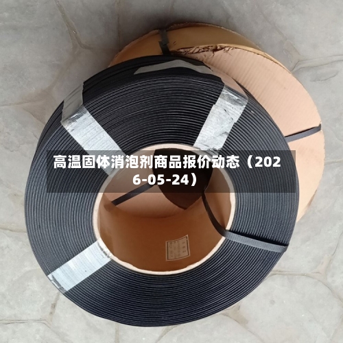 高温固体消泡剂商品报价动态（2026-05-24）-第1张图片