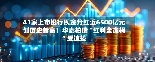 41家上市银行现金分红近6500亿元创历史新高！华泰柏瑞“红利全家桶	”受追捧-第1张图片
