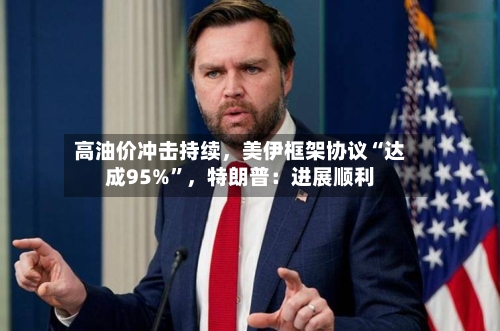 高油价冲击持续，美伊框架协议“达成95%	”	，特朗普：进展顺利-第1张图片