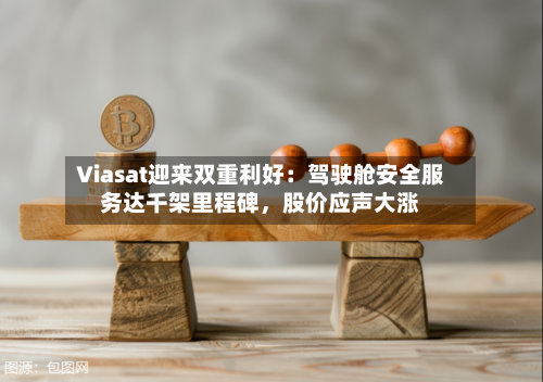 Viasat迎来双重利好：驾驶舱安全服务达千架里程碑	，股价应声大涨-第1张图片