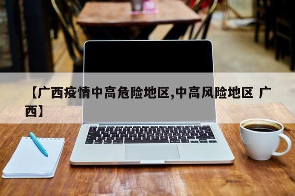 【广西疫情中高危险地区,中高风险地区 广西】