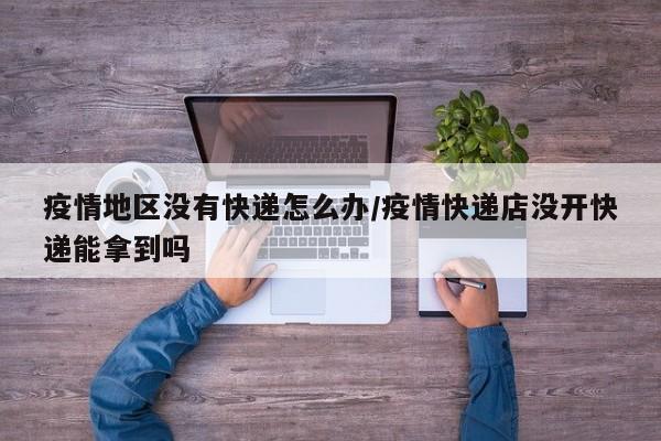 疫情地区没有快递怎么办/疫情快递店没开快递能拿到吗