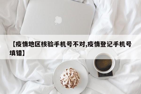 【疫情地区核验手机号不对,疫情登记手机号填错】