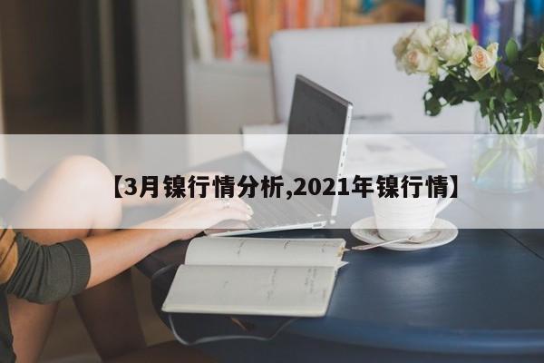 【3月镍行情分析,2021年镍行情】