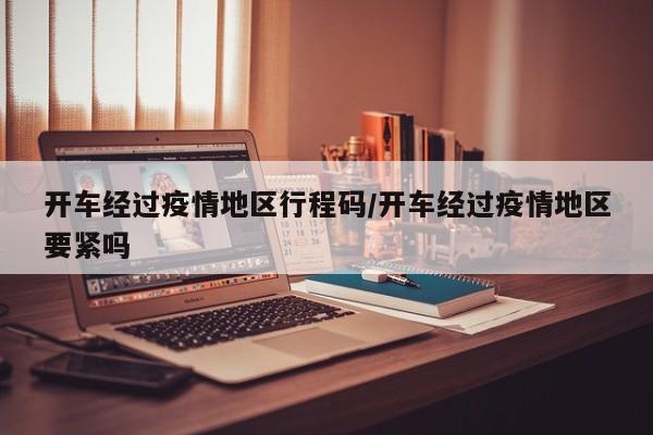 开车经过疫情地区行程码/开车经过疫情地区要紧吗