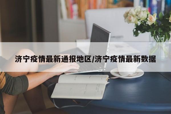 济宁疫情最新通报地区/济宁疫情最新数据