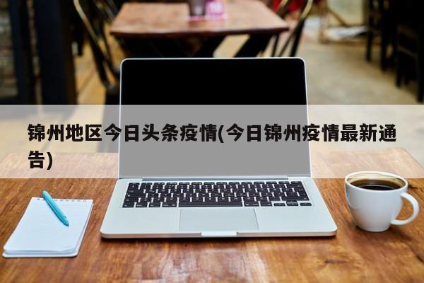 锦州地区今日头条疫情(今日锦州疫情最新通告)