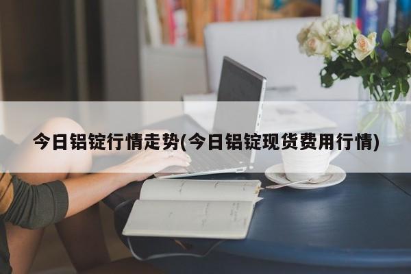 今日铝锭行情走势(今日铝锭现货费用行情)