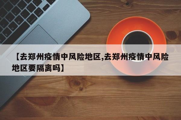 【去郑州疫情中风险地区,去郑州疫情中风险地区要隔离吗】