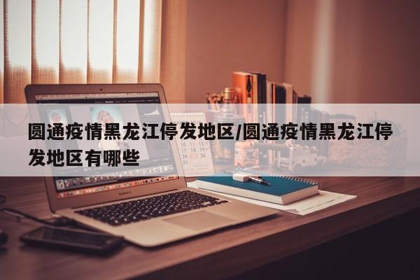圆通疫情黑龙江停发地区/圆通疫情黑龙江停发地区有哪些