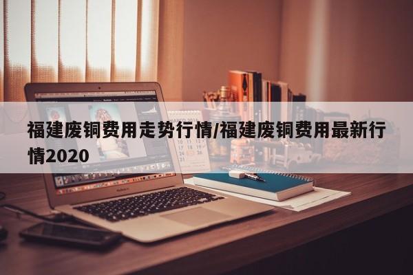 福建废铜费用走势行情/福建废铜费用最新行情2020