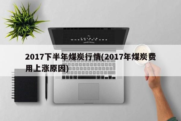 2017下半年煤炭行情(2017年煤炭费用上涨原因)