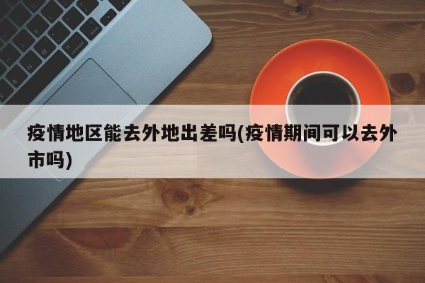 疫情地区能去外地出差吗(疫情期间可以去外市吗)