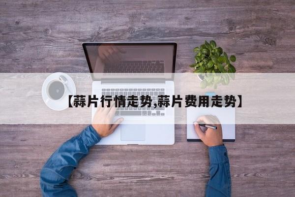 【蒜片行情走势,蒜片费用走势】