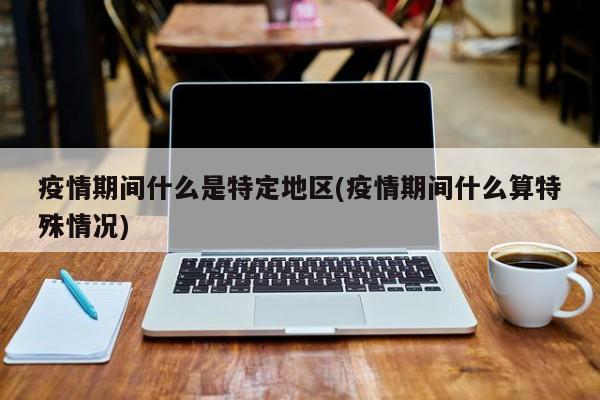 疫情期间什么是特定地区(疫情期间什么算特殊情况)