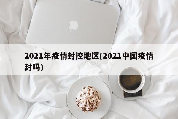 2021年疫情封控地区(2021中国疫情封吗)