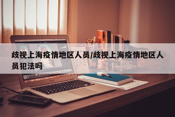 歧视上海疫情地区人员/歧视上海疫情地区人员犯法吗